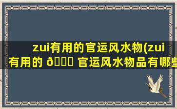 zui
有用的官运风水物(zui
有用的 💐 官运风水物品有哪些 🌷 )